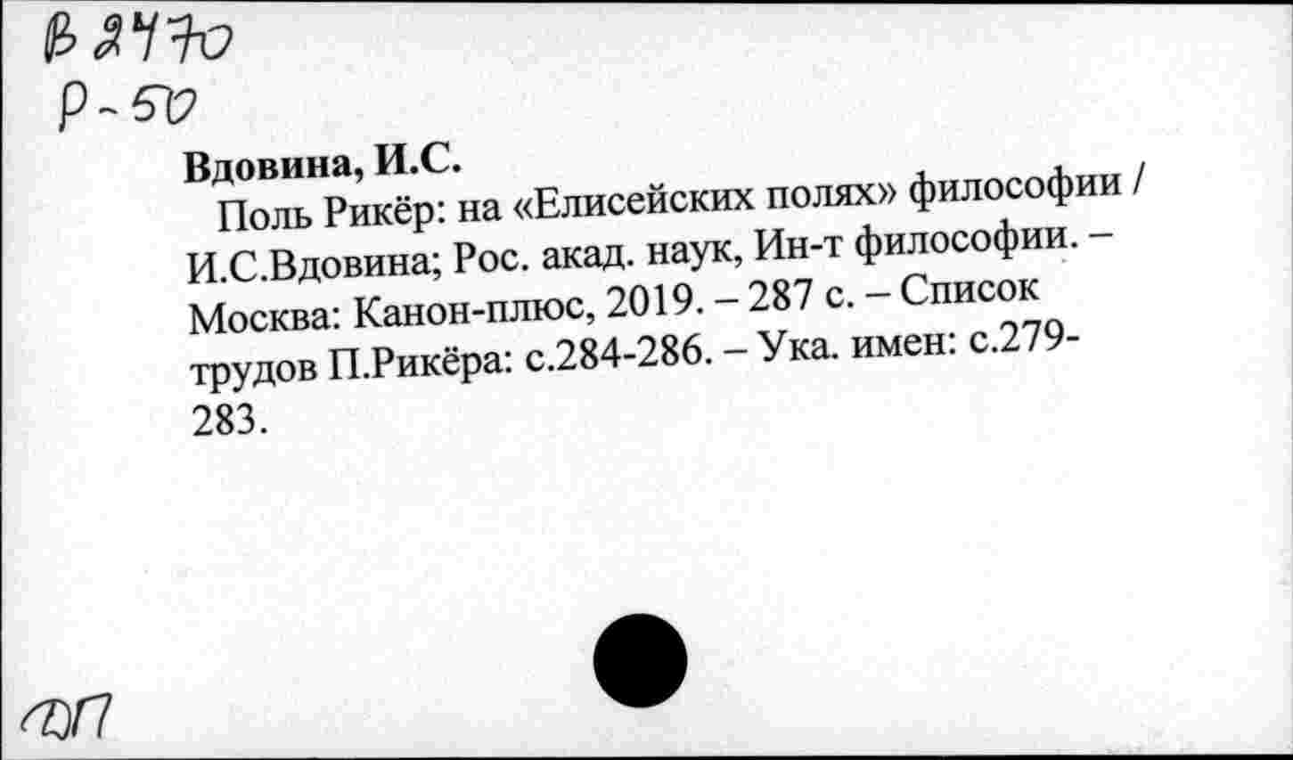 ﻿Р-512
Вдовина, И.С.
Поль Рикёр: на «Елисейских полях» философии / И.С.Вдовина; Рос. акад, наук, Ин-т философии. — Москва: Канон-плюс, 2019. - 287 с. - Список трудов П.Рикёра: с.284-286. - Ука. имен: с.279-283.
